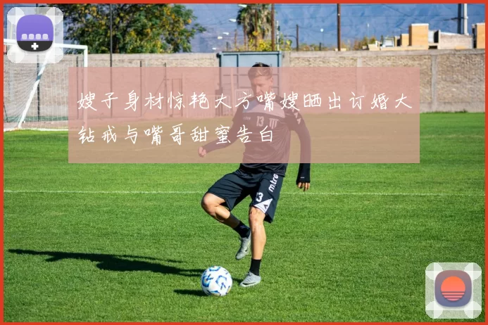 嫂子身材惊艳大方嘴嫂晒出订婚大钻戒与嘴哥甜蜜告白