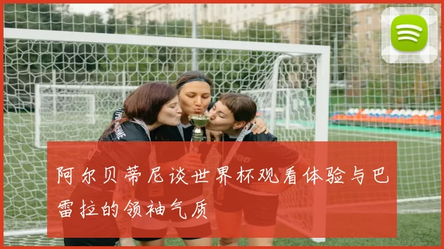 阿尔贝蒂尼谈世界杯观看体验与巴雷拉的领袖气质