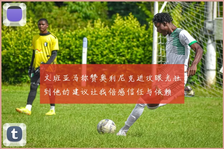 文班亚马称赞奥利尼克进攻眼光独到他的建议让我倍感信任与依赖