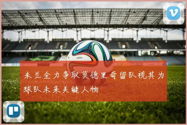 米兰全力争取莫德里奇留队视其为球队未来关键人物