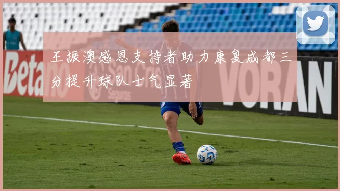 王振澳感恩支持者助力康复成都三分提升球队士气显著