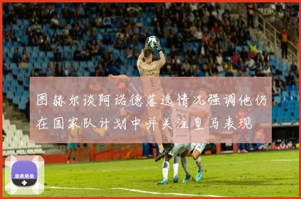 图赫尔谈阿诺德落选情况强调他仍在国家队计划中并关注皇马表现