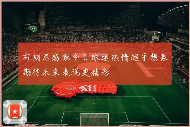 布朗尼感慨今日球迷热情超乎想象期待未来表现更精彩