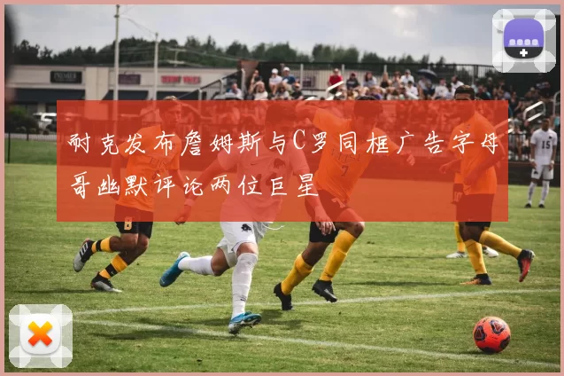 耐克发布詹姆斯与C罗同框广告字母哥幽默评论两位巨星