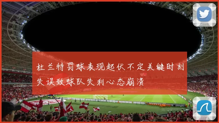 杜兰特罚球表现起伏不定关键时刻失误致球队失利心态崩溃