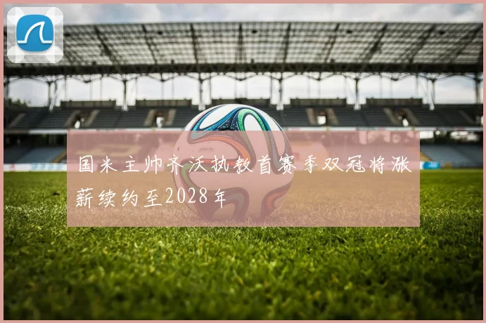 国米主帅齐沃执教首赛季双冠将涨薪续约至2028年