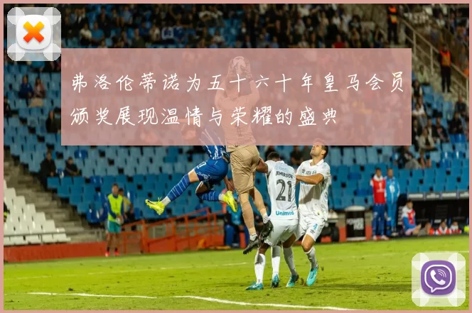 弗洛伦蒂诺为五十六十年皇马会员颁奖展现温情与荣耀的盛典