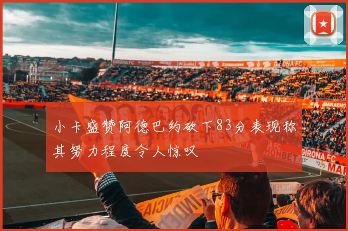 小卡盛赞阿德巴约砍下83分表现称其努力程度令人惊叹