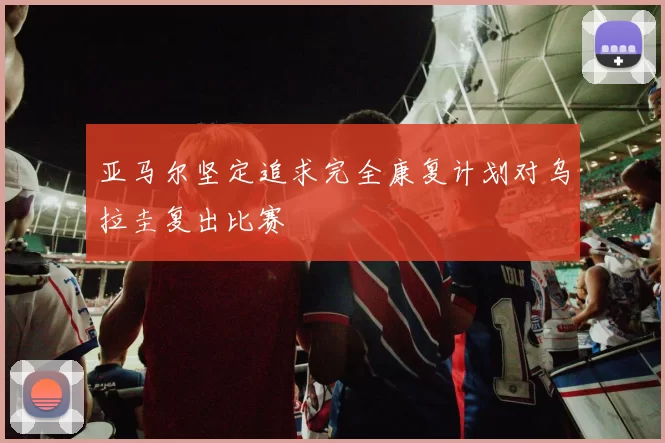 亚马尔坚定追求完全康复计划对乌拉圭复出比赛