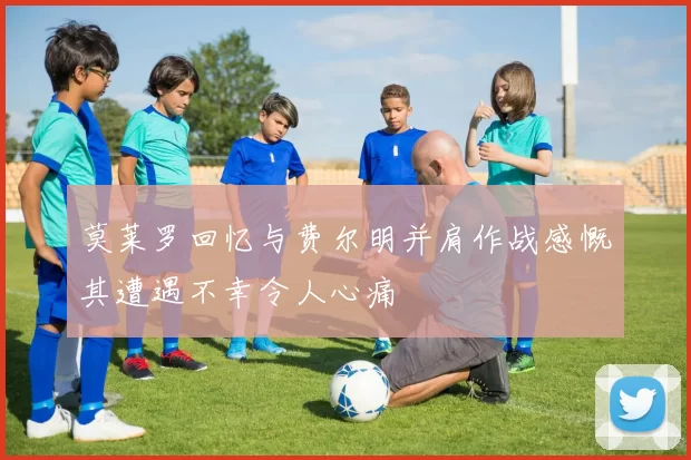 莫莱罗回忆与费尔明并肩作战感慨其遭遇不幸令人心痛
