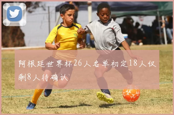 阿根廷世界杯26人名单初定18人仅剩8人待确认