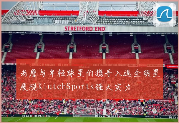 老詹与年轻球星们携手入选全明星展现KlutchSports强大实力