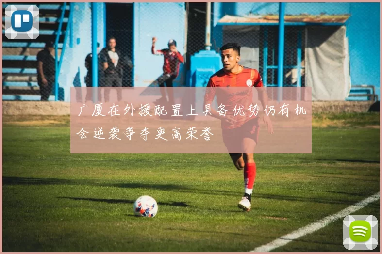 广厦在外援配置上具备优势仍有机会逆袭争夺更高荣誉