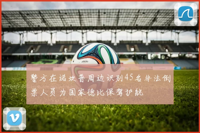 警方在诺坎普周边识别45名非法倒票人员为国家德比保驾护航