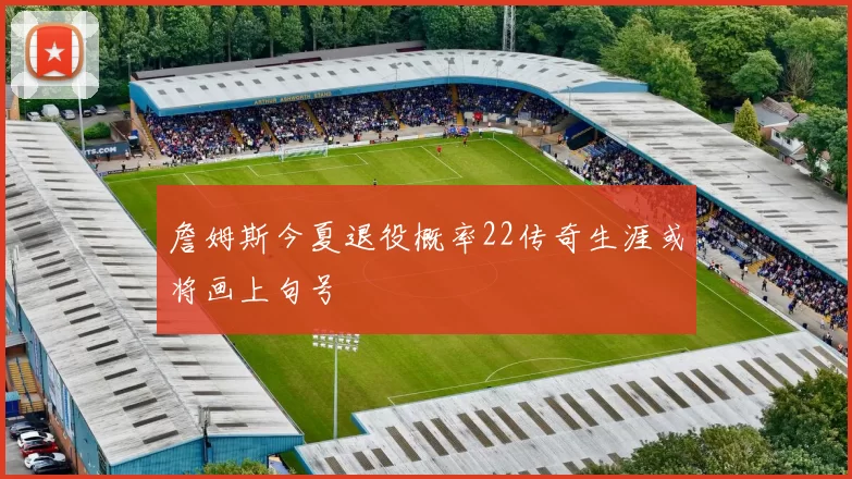詹姆斯今夏退役概率22传奇生涯或将画上句号